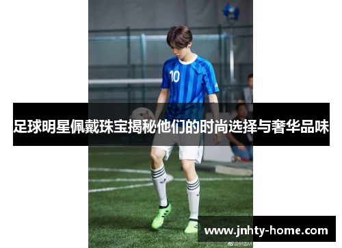 足球明星佩戴珠宝揭秘他们的时尚选择与奢华品味