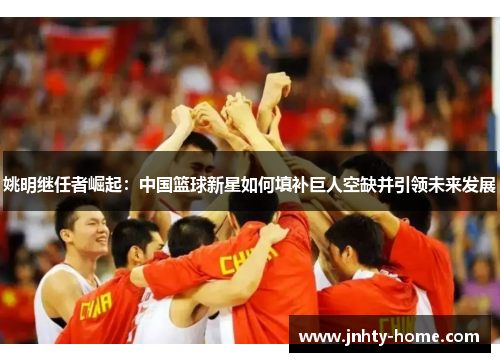 姚明继任者崛起：中国篮球新星如何填补巨人空缺并引领未来发展