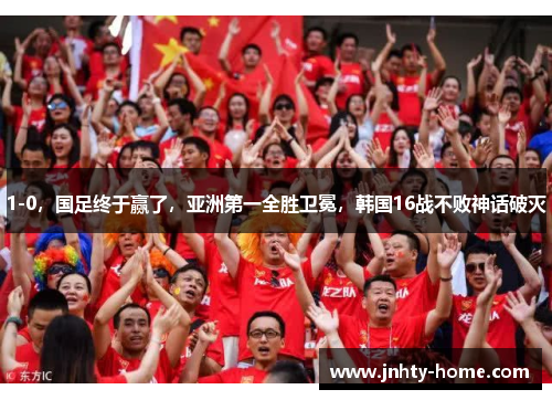 1-0，国足终于赢了，亚洲第一全胜卫冕，韩国16战不败神话破灭