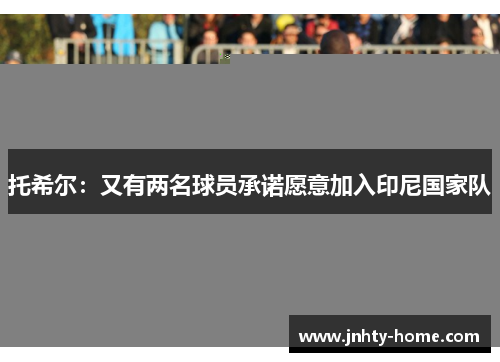 托希尔：又有两名球员承诺愿意加入印尼国家队