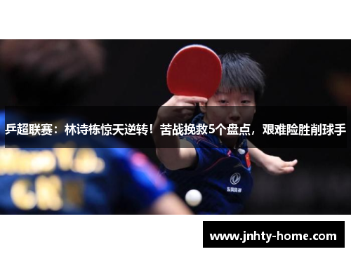 乒超联赛：林诗栋惊天逆转！苦战挽救5个盘点，艰难险胜削球手