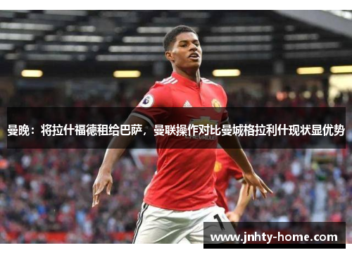 曼晚：将拉什福德租给巴萨，曼联操作对比曼城格拉利什现状显优势
